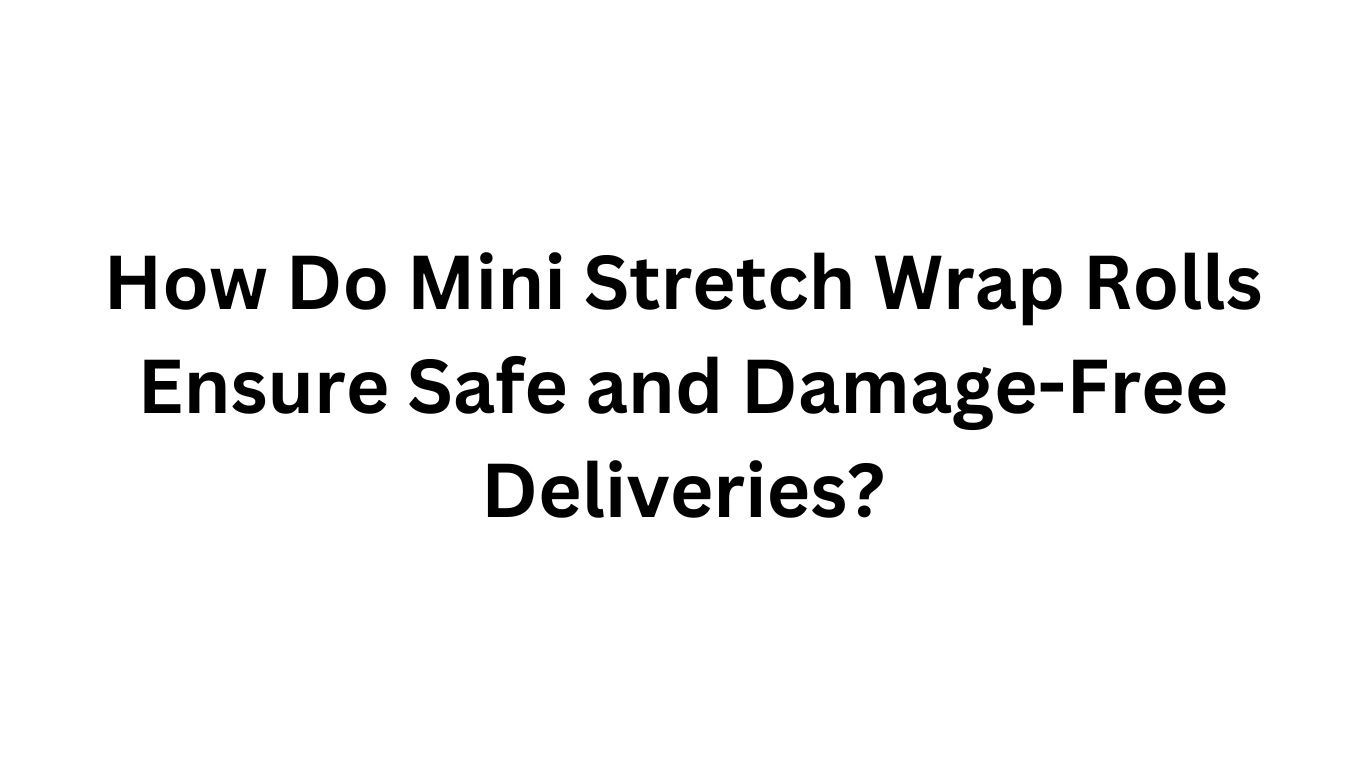 How Do Mini Stretch Wrap Rolls Ensure Safe and Damage-Free Deliveries?